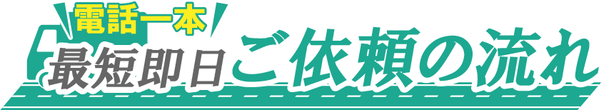 電話一本最短即日　ご依頼の流れ