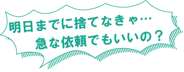 明日までに捨てなきゃ…急な依頼でもいいの？